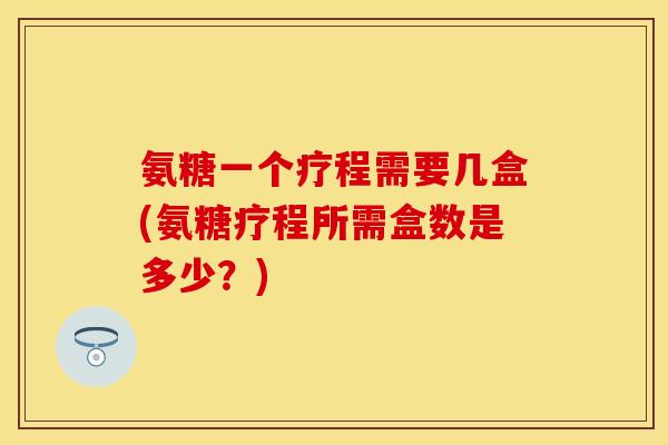 氨糖一个疗程需要几盒(氨糖疗程所需盒数是多少?) 氨糖一个疗程需要几盒(氨糖疗程所需盒数是多少?)