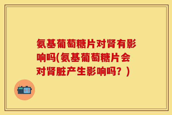 氨基葡萄糖片对有影响吗(氨基葡萄糖片会对脏产生影响吗?) 氨基葡萄糖片对有影响吗(氨基葡萄糖片会对脏产生影响吗?)