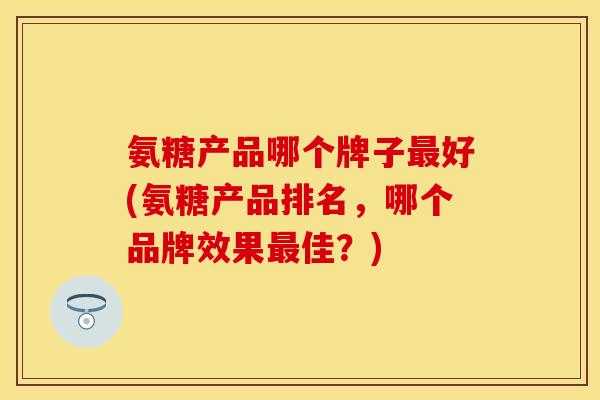 氨糖产品哪个牌子最好(氨糖产品排名，哪个品牌效果最佳？)