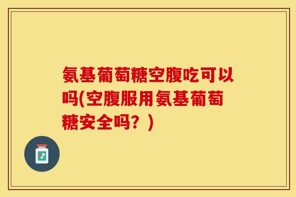 氨基葡萄糖空腹吃可以吗(空腹服用氨基葡萄糖安全吗？)