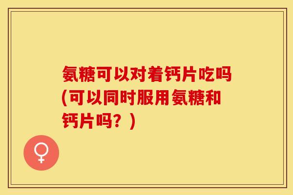 氨糖可以对着钙片吃吗(可以同时服用氨糖和钙片吗?) 氨糖可以对着钙片吃吗(可以同时服用氨糖和钙片吗?)