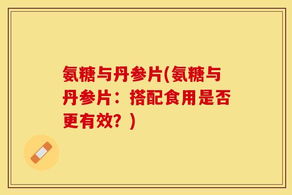 氨糖与丹参片(氨糖与丹参片：搭配食用是否更有效？)