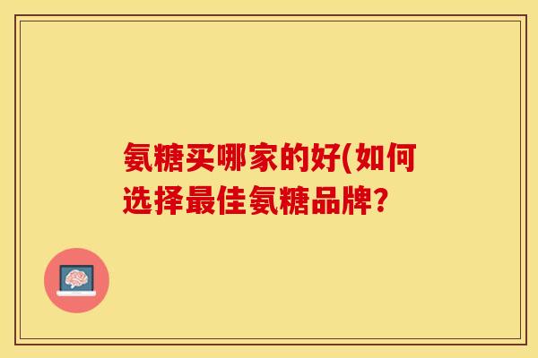 氨糖买哪家的好(如何选择最佳氨糖品牌？