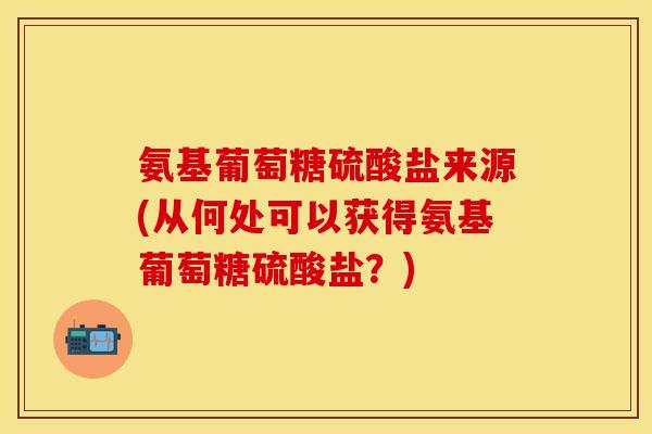 氨基葡萄糖硫酸盐来源(从何处可以获得氨基葡萄糖硫酸盐？)