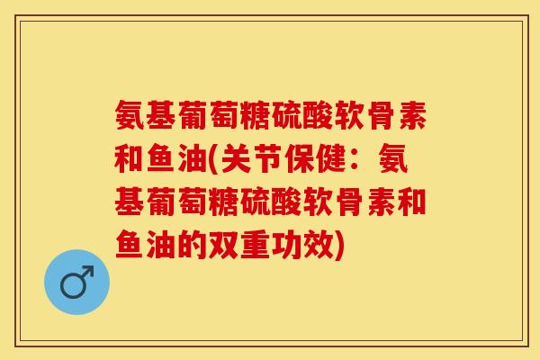 氨基葡萄糖硫酸软骨素和鱼油(关节保健：氨基葡萄糖硫酸软骨素和鱼油的双重功效)