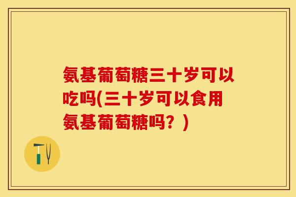 氨基葡萄糖三十岁可以吃吗(三十岁可以食用氨基葡萄糖吗？)