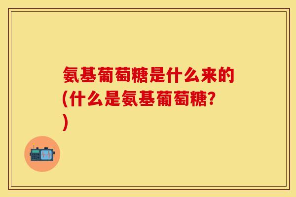 氨基葡萄糖是什么来的(什么是氨基葡萄糖？)