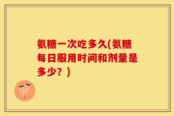 氨糖一次吃多久(氨糖每日服用时间和剂量是多少?) 氨糖一次吃多久(氨糖每日服用时间和剂量是多少?)