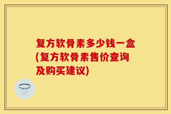复方软骨素多少钱一盒(复方软骨素售价查询及购买建议)