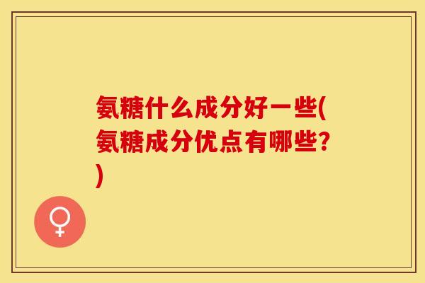 氨糖什么成分好一些(氨糖成分优点有哪些？)