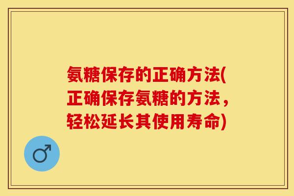 氨糖保存的正确方法(正确保存氨糖的方法，轻松延长其使用寿命)