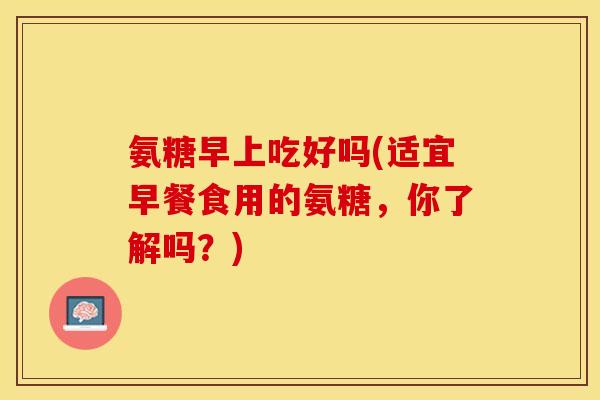 氨糖早上吃好吗(适宜早餐食用的氨糖，你了解吗？)