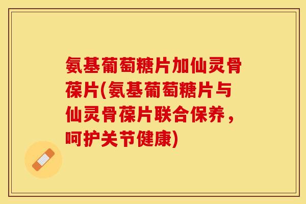 氨基葡萄糖片加仙灵骨葆片(氨基葡萄糖片与仙灵骨葆片联合保养,呵护关节健康) 氨基葡萄糖片加仙灵骨葆片(氨基葡萄糖片与仙灵骨葆片联合保养,呵护关节健康)