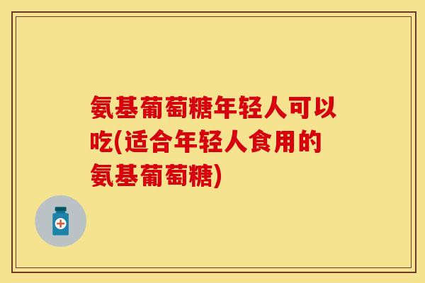 氨基葡萄糖年轻人可以吃(适合年轻人食用的氨基葡萄糖)