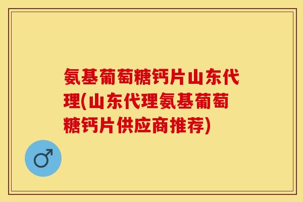 氨基葡萄糖钙片山东代理(山东代理氨基葡萄糖钙片供应商推荐)