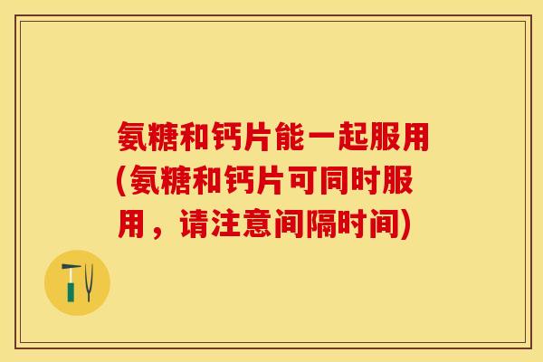 氨糖和钙片能一起服用(氨糖和钙片可同时服用，请注意间隔时间)
