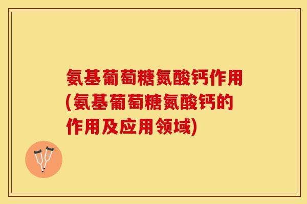 氨基葡萄糖氮酸钙作用(氨基葡萄糖氮酸钙的作用及应用领域)