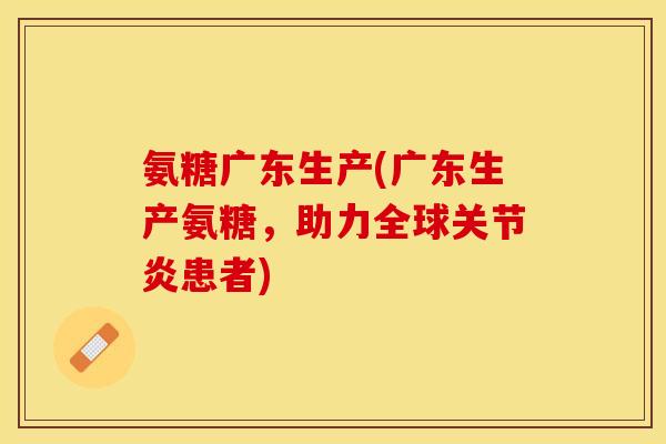 氨糖广东生产(广东生产氨糖，助力全球关节炎患者)