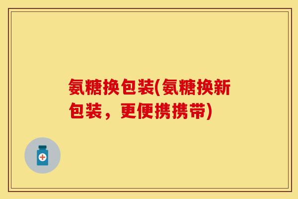 氨糖换包装(氨糖换新包装，更便携携带)