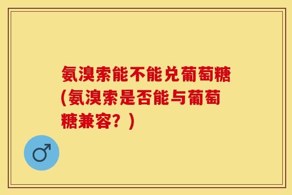 氨溴索能不能兑葡萄糖(氨溴索是否能与葡萄糖兼容？)