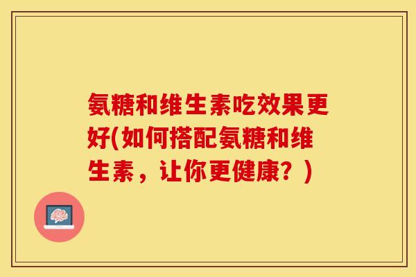 氨糖和维生素吃效果更好(如何搭配氨糖和维生素，让你更健康？)
