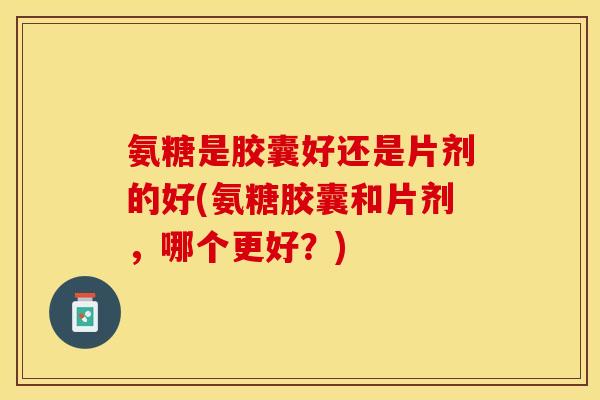 氨糖是胶囊好还是片剂的好(氨糖胶囊和片剂，哪个更好？)