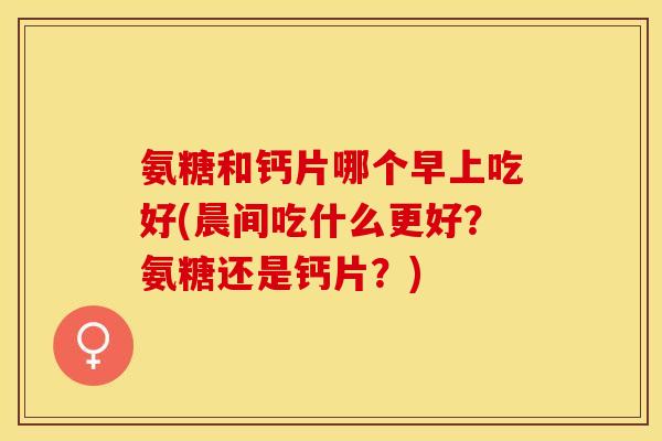 氨糖和钙片哪个早上吃好(晨间吃什么更好？氨糖还是钙片？)