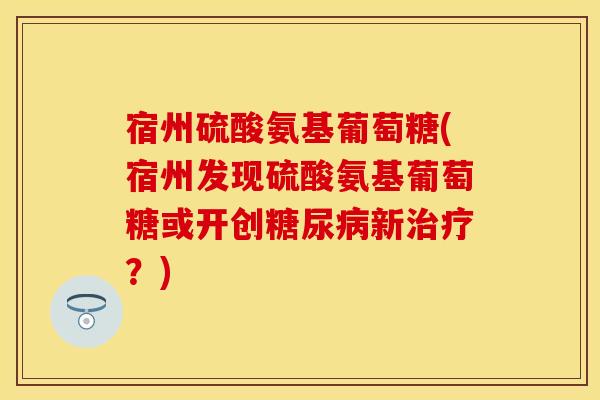 宿州硫酸氨基葡萄糖(宿州发现硫酸氨基葡萄糖或开创糖尿病新治疗？)