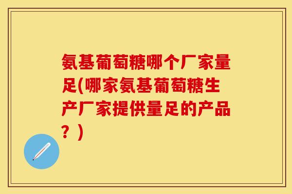 氨基葡萄糖哪个厂家量足(哪家氨基葡萄糖生产厂家提供量足的产品？)