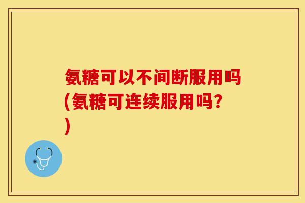氨糖可以不间断服用吗(氨糖可连续服用吗?) 氨糖可以不间断服用吗(氨糖可连续服用吗?)
