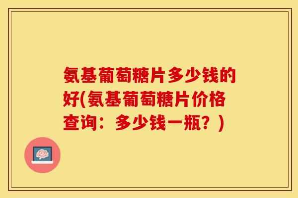 氨基葡萄糖片多少钱的好(氨基葡萄糖片价格查询：多少钱一瓶？)