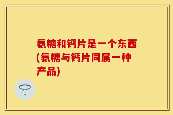 氨糖和钙片是一个东西(氨糖与钙片同属一种产品)