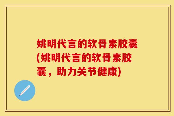 姚明代言的软骨素胶囊(姚明代言的软骨素胶囊,助力关节健康) 姚明代言的软骨素胶囊(姚明代言的软骨素胶囊,助力关节健康)