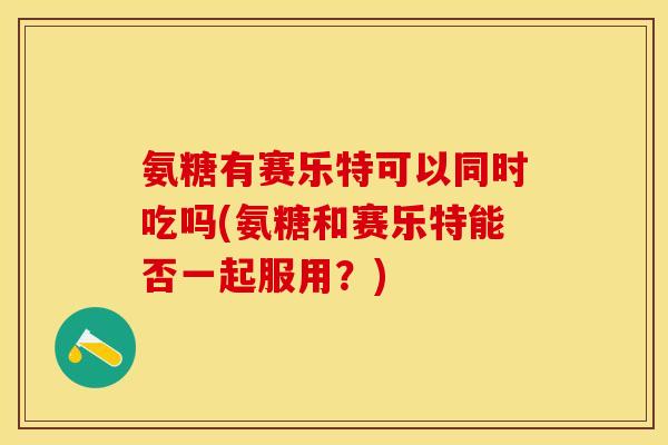 氨糖有赛乐特可以同时吃吗(氨糖和赛乐特能否一起服用？)