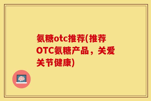 氨糖otc推荐(推荐OTC氨糖产品,关爱关节健康) 氨糖otc推荐(推荐OTC氨糖产品,关爱关节健康)