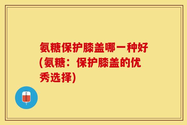 氨糖保护膝盖哪一种好(氨糖：保护膝盖的优秀选择)
