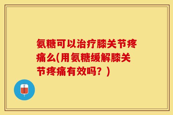 氨糖可以治疗膝关节疼痛么(用氨糖缓解膝关节疼痛有效吗？)