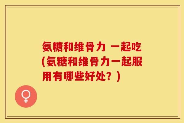 氨糖和维骨力 一起吃(氨糖和维骨力一起服用有哪些好处？)