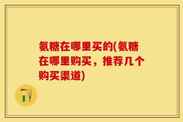 氨糖在哪里买的(氨糖在哪里购买，推荐几个购买渠道)