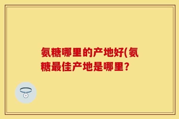 氨糖哪里的产地好(氨糖最佳产地是哪里？