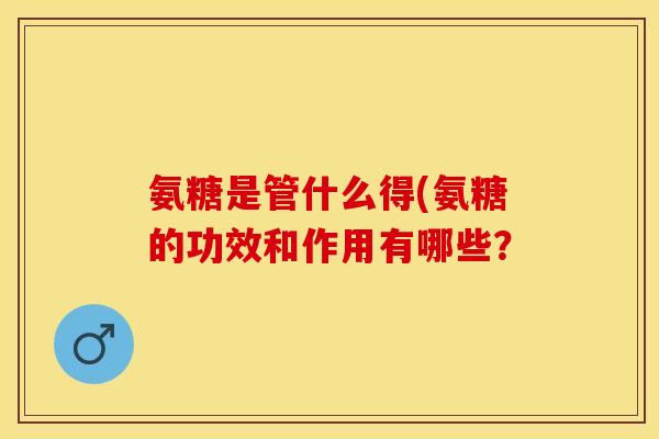 氨糖是管什么得(氨糖的功效和作用有哪些? 氨糖是管什么得(氨糖的功效和作用有哪些?