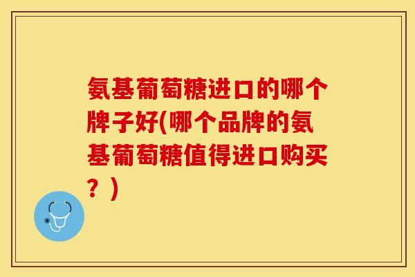 氨基葡萄糖进口的哪个牌子好(哪个品牌的氨基葡萄糖值得进口购买？)