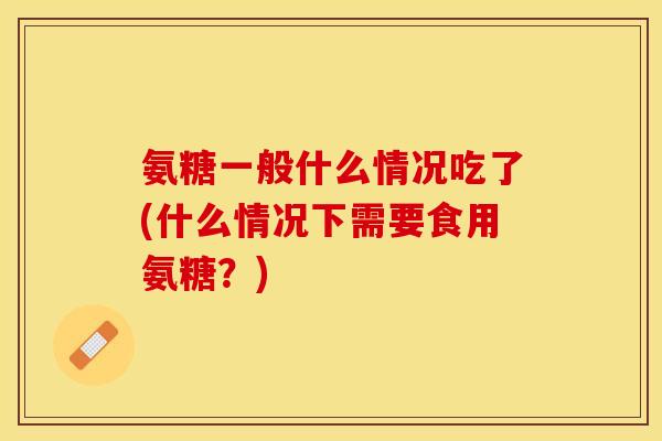 氨糖一般什么情况吃了(什么情况下需要食用氨糖?) 氨糖一般什么情况吃了(什么情况下需要食用氨糖?)