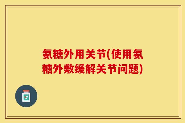 氨糖外用关节(使用氨糖外敷缓解关节问题)