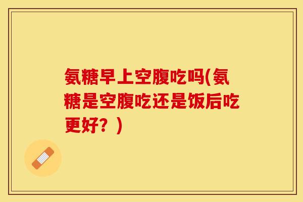 氨糖早上空腹吃吗(氨糖是空腹吃还是饭后吃更好？)