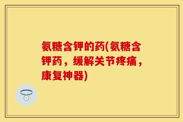 氨糖含钾的药(氨糖含钾药，缓解关节疼痛，康复神器)
