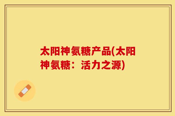 太阳神氨糖产品(太阳神氨糖：活力之源)