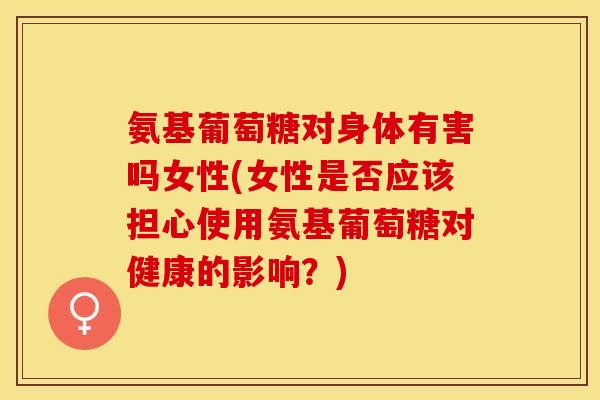 氨基葡萄糖对身体有害吗女性(女性是否应该担心使用氨基葡萄糖对健康的影响？)
