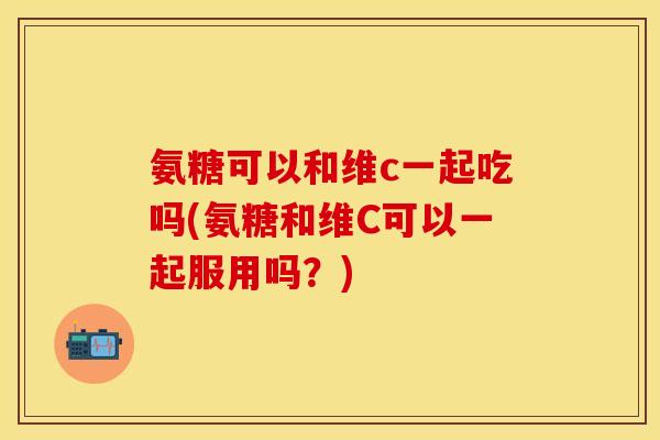 氨糖可以和维c一起吃吗(氨糖和维C可以一起服用吗？)