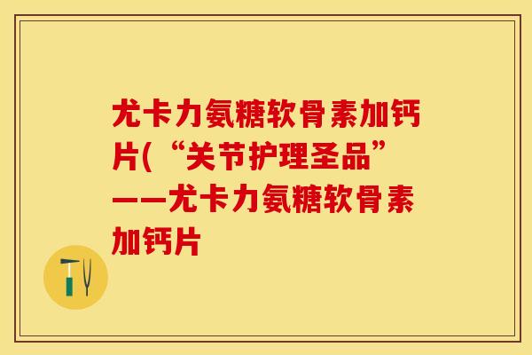 尤卡力氨糖软骨素加钙片(“关节护理圣品”——尤卡力氨糖软骨素加钙片